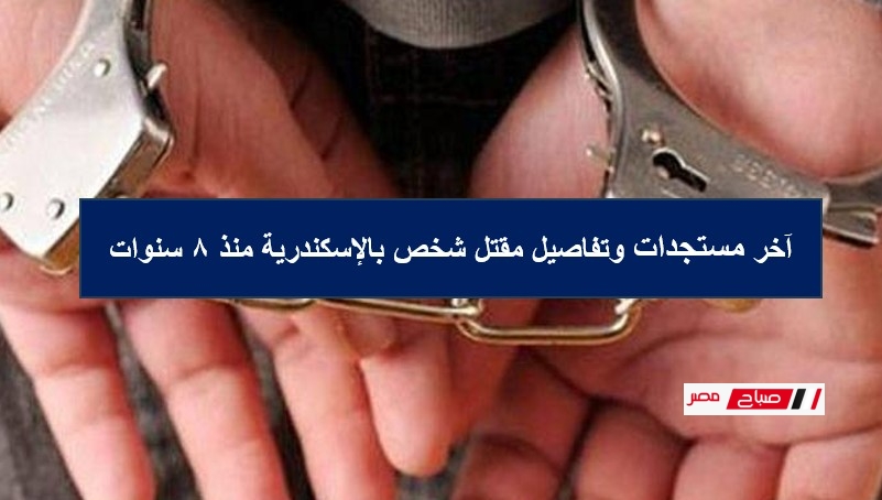 آخر مستجدات وتفاصيل مقتل شخص بالإسكندرية منذ 8 سنوات